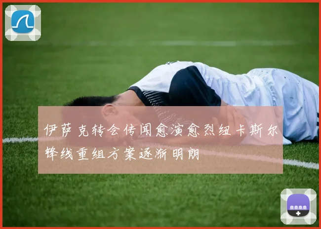 伊萨克转会传闻愈演愈烈纽卡斯尔锋线重组方案逐渐明朗