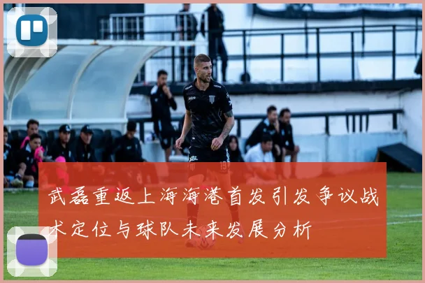 武磊重返上海海港首发引发争议战术定位与球队未来发展分析