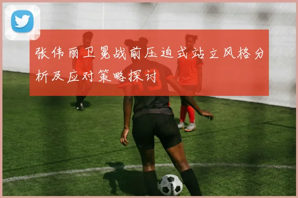 张伟丽卫冕战前压迫式站立风格分析及应对策略探讨