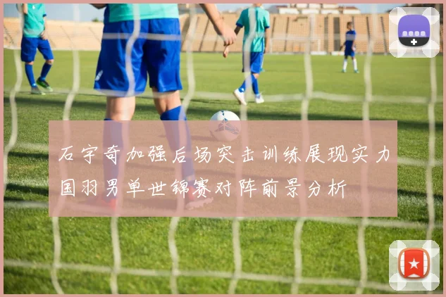 石宇奇加强后场突击训练展现实力国羽男单世锦赛对阵前景分析