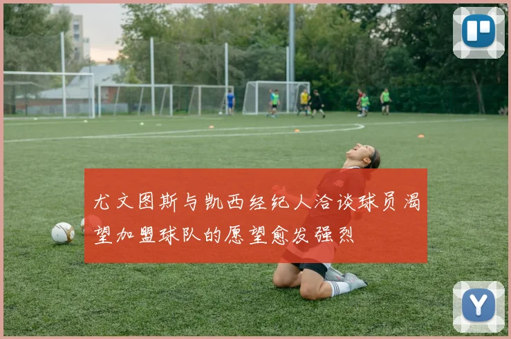 尤文图斯与凯西经纪人洽谈球员渴望加盟球队的愿望愈发强烈