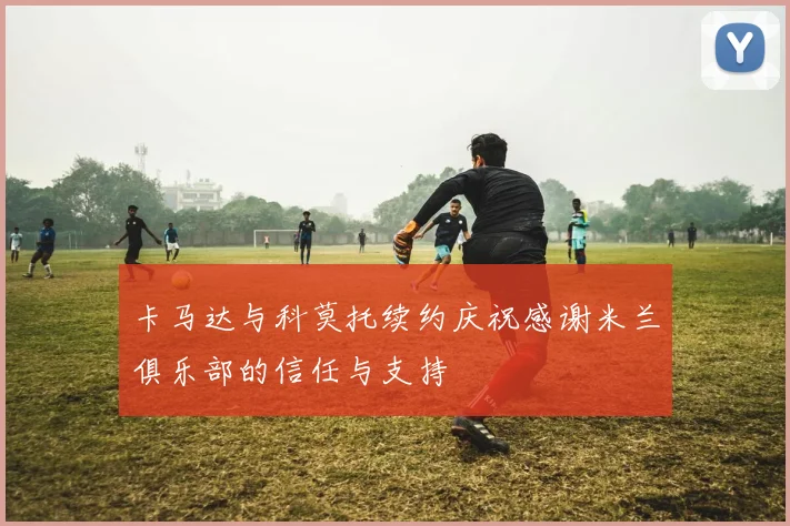 卡马达与科莫托续约庆祝感谢米兰俱乐部的信任与支持