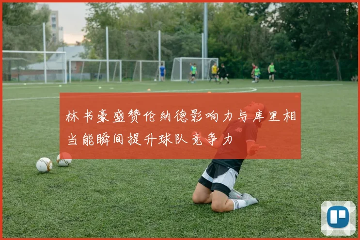 林书豪盛赞伦纳德影响力与库里相当能瞬间提升球队竞争力