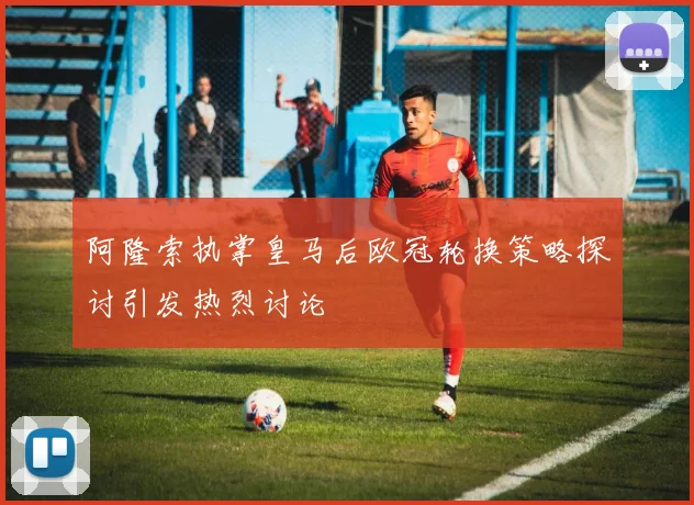 阿隆索执掌皇马后欧冠轮换策略探讨引发热烈讨论