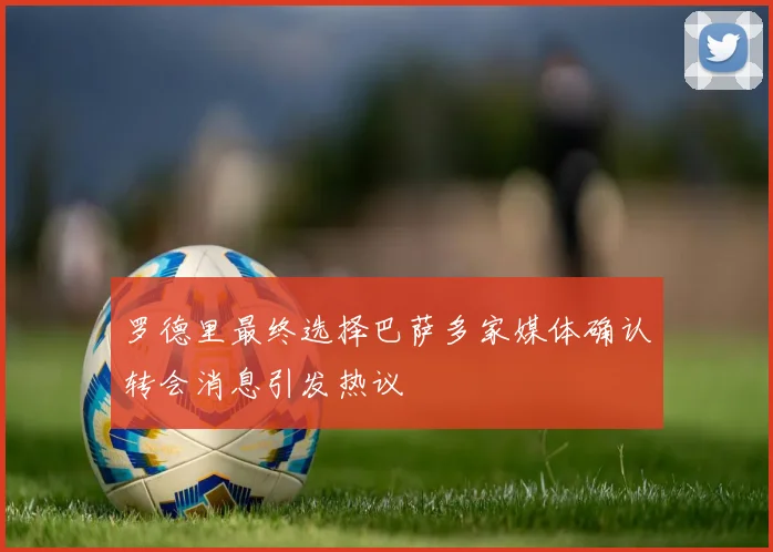 罗德里最终选择巴萨多家媒体确认转会消息引发热议