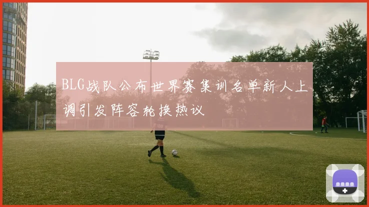 BLG战队公布世界赛集训名单新人上调引发阵容轮换热议