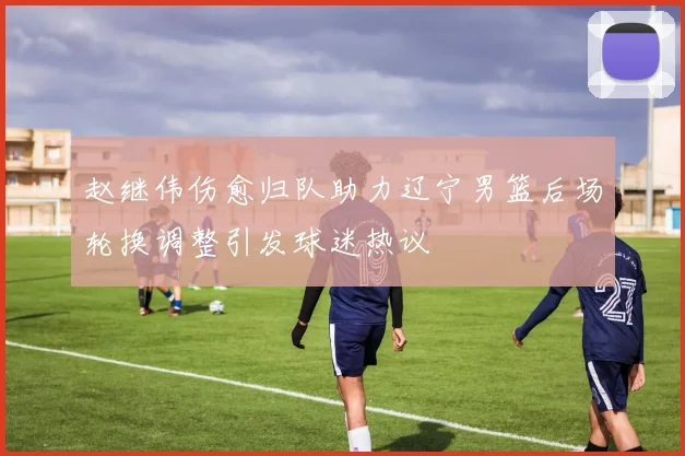 赵继伟伤愈归队助力辽宁男篮后场轮换调整引发球迷热议